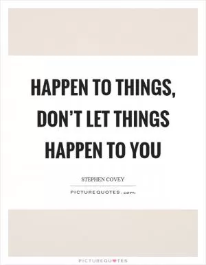 Happen to things, don’t let things happen to you Picture Quote #1
