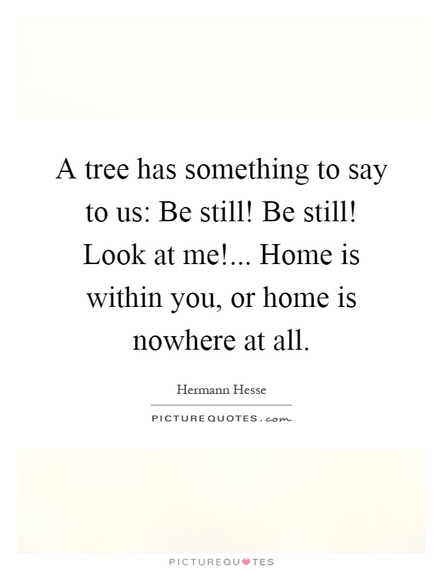 A tree has something to say to us: Be still! Be still! Look at me!... Home is within you, or home is nowhere at all Picture Quote #1