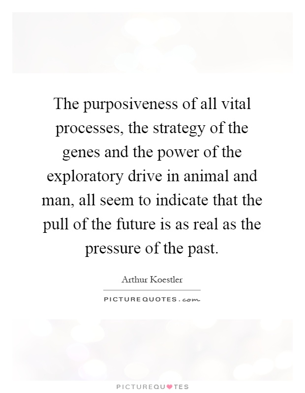 The purposiveness of all vital processes, the strategy of the genes and the power of the exploratory drive in animal and man, all seem to indicate that the pull of the future is as real as the pressure of the past Picture Quote #1