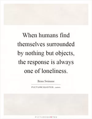 When humans find themselves surrounded by nothing but objects, the response is always one of loneliness Picture Quote #1