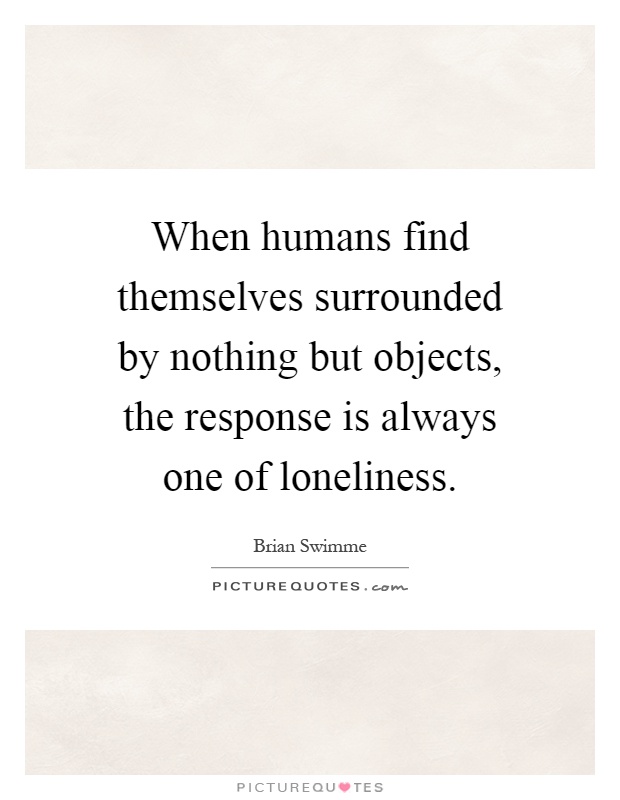 When humans find themselves surrounded by nothing but objects, the response is always one of loneliness Picture Quote #1