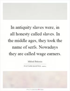 In antiquity slaves were, in all honesty called slaves. In the middle ages, they took the name of serfs. Nowadays they are called wage earners Picture Quote #1