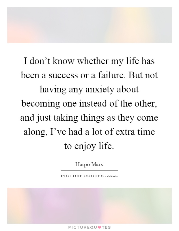 I don't know whether my life has been a success or a failure. But not having any anxiety about becoming one instead of the other, and just taking things as they come along, I've had a lot of extra time to enjoy life Picture Quote #1