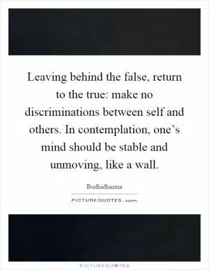 Leaving behind the false, return to the true: make no discriminations between self and others. In contemplation, one’s mind should be stable and unmoving, like a wall Picture Quote #1