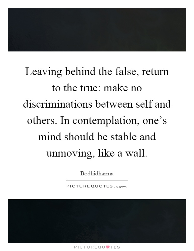 Leaving behind the false, return to the true: make no discriminations between self and others. In contemplation, one's mind should be stable and unmoving, like a wall Picture Quote #1