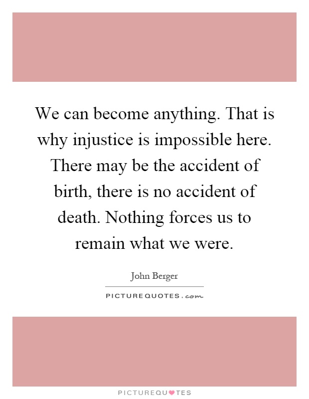 We can become anything. That is why injustice is impossible here. There may be the accident of birth, there is no accident of death. Nothing forces us to remain what we were Picture Quote #1