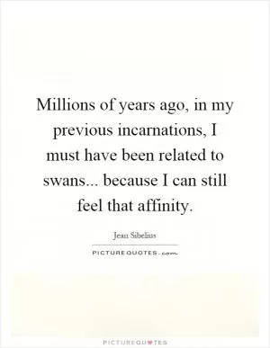 Millions of years ago, in my previous incarnations, I must have been related to swans... because I can still feel that affinity Picture Quote #1