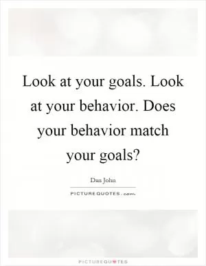 Look at your goals. Look at your behavior. Does your behavior match your goals? Picture Quote #1