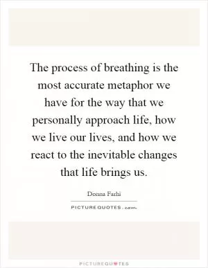 The process of breathing is the most accurate metaphor we have for the way that we personally approach life, how we live our lives, and how we react to the inevitable changes that life brings us Picture Quote #1