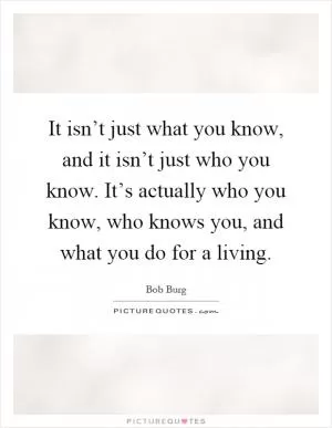 It isn’t just what you know, and it isn’t just who you know. It’s actually who you know, who knows you, and what you do for a living Picture Quote #1