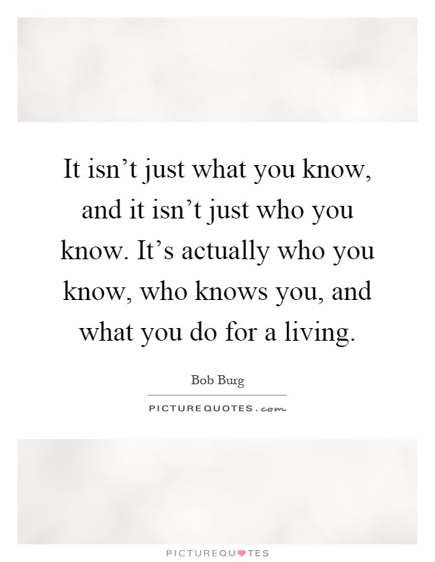 It isn't just what you know, and it isn't just who you know. It's actually who you know, who knows you, and what you do for a living Picture Quote #1