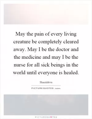 May the pain of every living creature be completely cleared away. May I be the doctor and the medicine and may I be the nurse for all sick beings in the world until everyone is healed Picture Quote #1