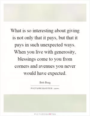 What is so interesting about giving is not only that it pays, but that it pays in such unexpected ways. When you live with generosity, blessings come to you from corners and avenues you never would have expected Picture Quote #1