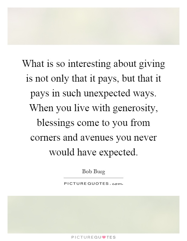 What is so interesting about giving is not only that it pays, but that it pays in such unexpected ways. When you live with generosity, blessings come to you from corners and avenues you never would have expected Picture Quote #1