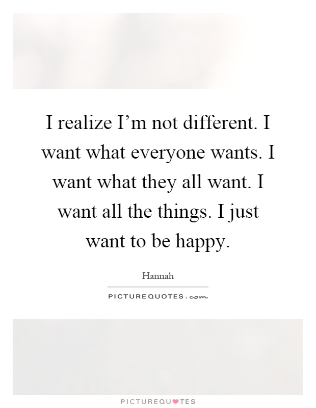 I realize I'm not different. I want what everyone wants. I want what they all want. I want all the things. I just want to be happy Picture Quote #1