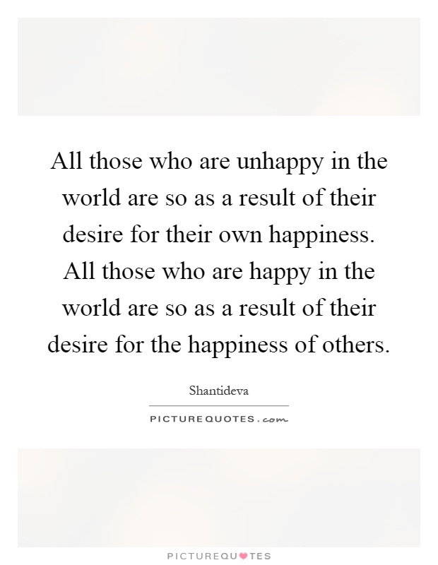 All those who are unhappy in the world are so as a result of their desire for their own happiness. All those who are happy in the world are so as a result of their desire for the happiness of others Picture Quote #1
