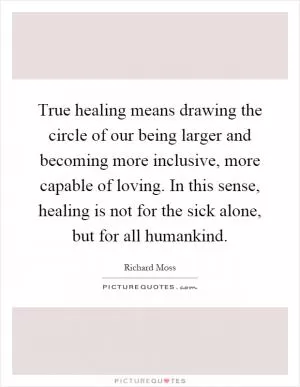 True healing means drawing the circle of our being larger and becoming more inclusive, more capable of loving. In this sense, healing is not for the sick alone, but for all humankind Picture Quote #1