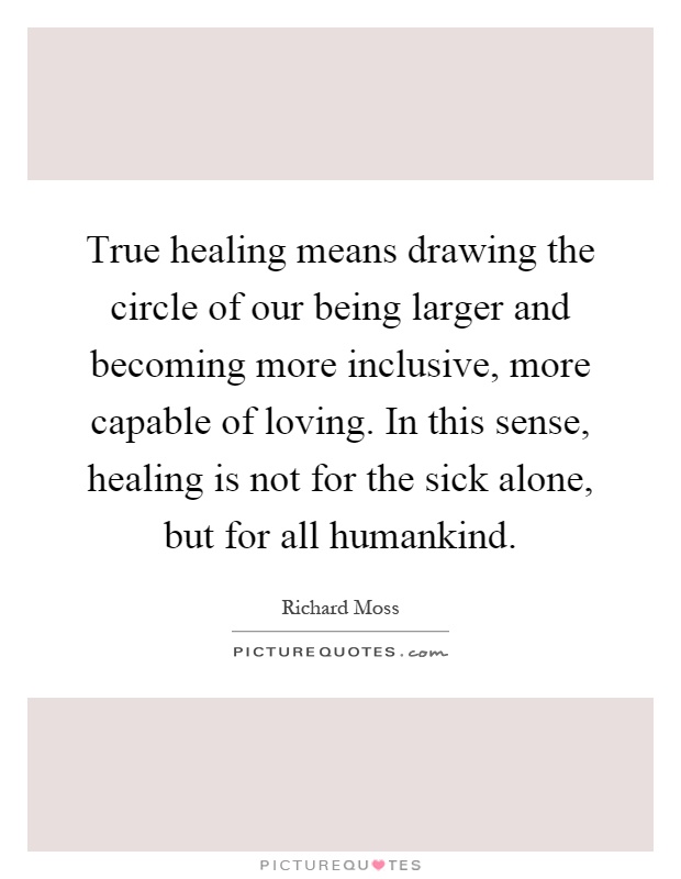 True healing means drawing the circle of our being larger and becoming more inclusive, more capable of loving. In this sense, healing is not for the sick alone, but for all humankind Picture Quote #1