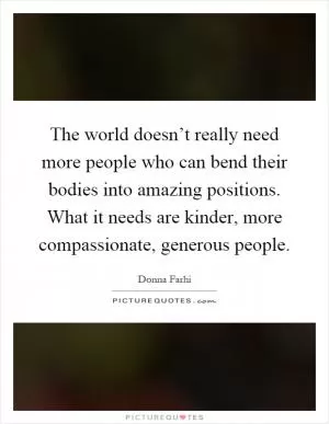 The world doesn’t really need more people who can bend their bodies into amazing positions. What it needs are kinder, more compassionate, generous people Picture Quote #1