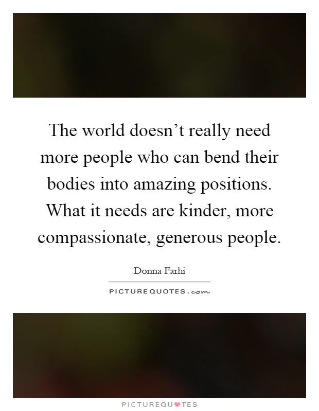 The world doesn't really need more people who can bend their bodies into amazing positions. What it needs are kinder, more compassionate, generous people Picture Quote #1