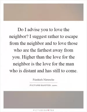 Do I advise you to love the neighbor? I suggest rather to escape from the neighbor and to love those who are the farthest away from you. Higher than the love for the neighbor is the love for the man who is distant and has still to come Picture Quote #1