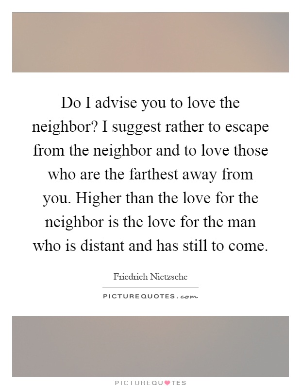 Do I advise you to love the neighbor? I suggest rather to escape from the neighbor and to love those who are the farthest away from you. Higher than the love for the neighbor is the love for the man who is distant and has still to come Picture Quote #1