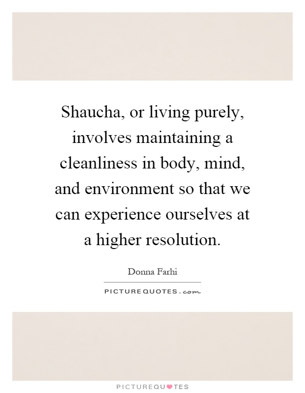 Shaucha, or living purely, involves maintaining a cleanliness in body, mind, and environment so that we can experience ourselves at a higher resolution Picture Quote #1