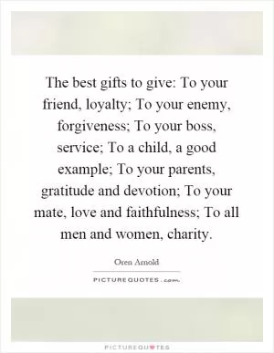 The best gifts to give: To your friend, loyalty; To your enemy, forgiveness; To your boss, service; To a child, a good example; To your parents, gratitude and devotion; To your mate, love and faithfulness; To all men and women, charity Picture Quote #1