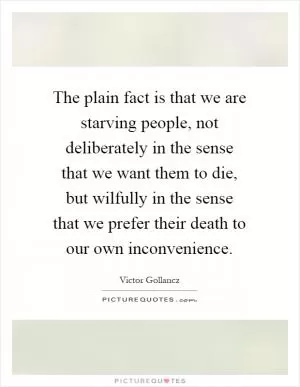 The plain fact is that we are starving people, not deliberately in the sense that we want them to die, but wilfully in the sense that we prefer their death to our own inconvenience Picture Quote #1