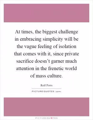 At times, the biggest challenge in embracing simplicity will be the vague feeling of isolation that comes with it, since private sacrifice doesn’t garner much attention in the frenetic world of mass culture Picture Quote #1