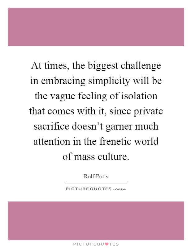 At times, the biggest challenge in embracing simplicity will be the vague feeling of isolation that comes with it, since private sacrifice doesn't garner much attention in the frenetic world of mass culture Picture Quote #1
