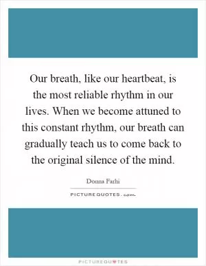 Our breath, like our heartbeat, is the most reliable rhythm in our lives. When we become attuned to this constant rhythm, our breath can gradually teach us to come back to the original silence of the mind Picture Quote #1