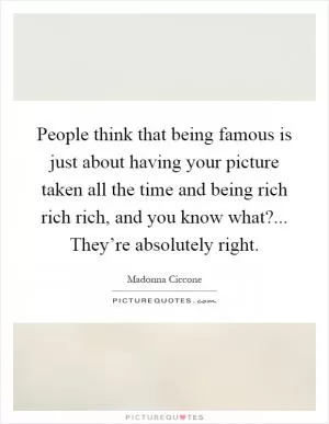 People think that being famous is just about having your picture taken all the time and being rich rich rich, and you know what?... They’re absolutely right Picture Quote #1