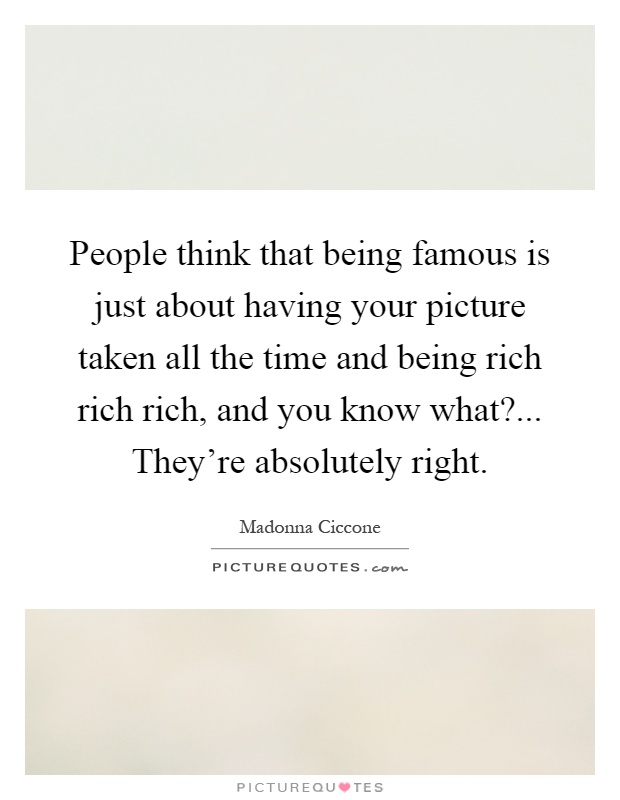People think that being famous is just about having your picture taken all the time and being rich rich rich, and you know what?... They're absolutely right Picture Quote #1