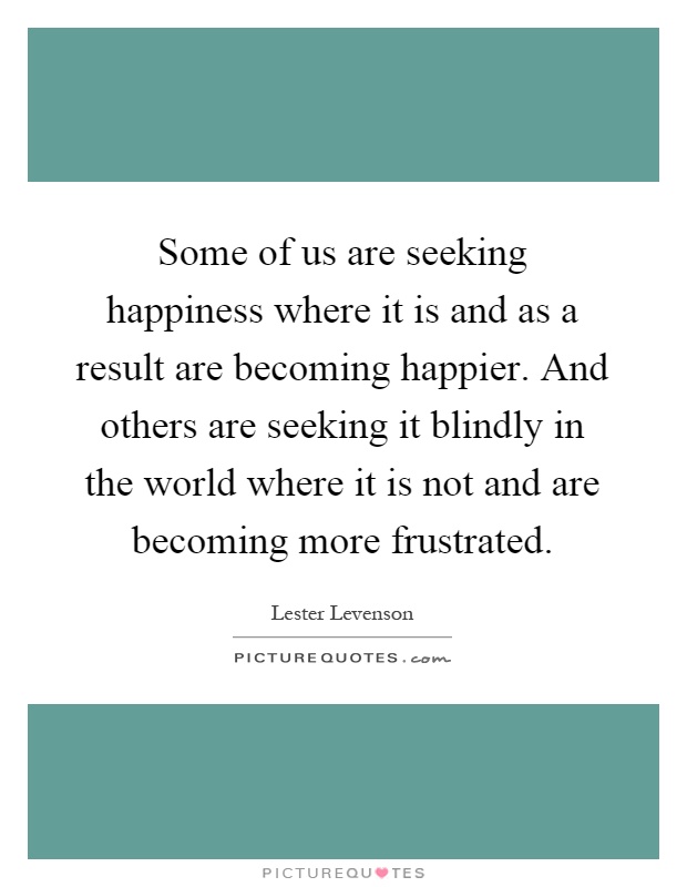 Some of us are seeking happiness where it is and as a result are becoming happier. And others are seeking it blindly in the world where it is not and are becoming more frustrated Picture Quote #1