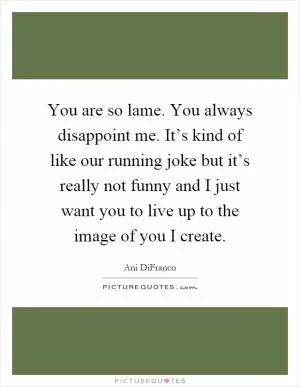 You are so lame. You always disappoint me. It’s kind of like our running joke but it’s really not funny and I just want you to live up to the image of you I create Picture Quote #1