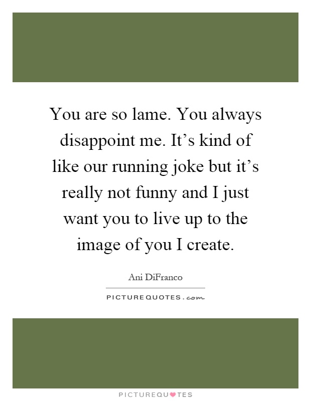 You are so lame. You always disappoint me. It's kind of like our running joke but it's really not funny and I just want you to live up to the image of you I create Picture Quote #1