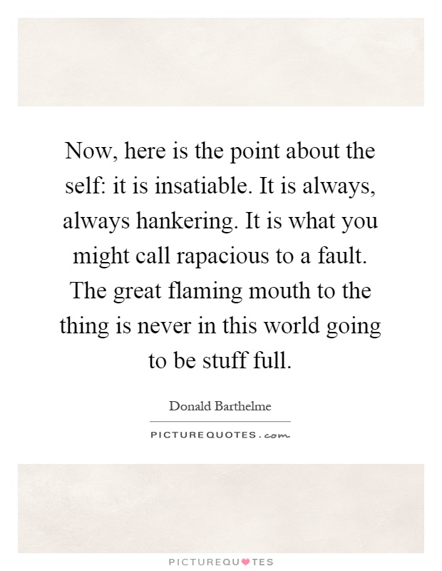 Now, here is the point about the self: it is insatiable. It is always, always hankering. It is what you might call rapacious to a fault. The great flaming mouth to the thing is never in this world going to be stuff full Picture Quote #1