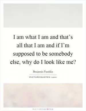 I am what I am and that’s all that I am and if I’m supposed to be somebody else, why do I look like me? Picture Quote #1