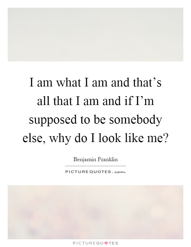 I am what I am and that's all that I am and if I'm supposed to be somebody else, why do I look like me? Picture Quote #1