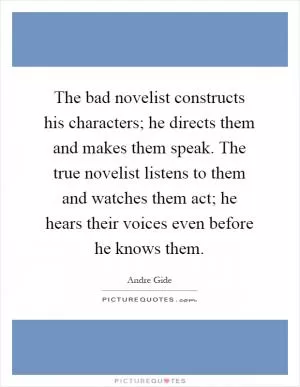 The bad novelist constructs his characters; he directs them and makes them speak. The true novelist listens to them and watches them act; he hears their voices even before he knows them Picture Quote #1