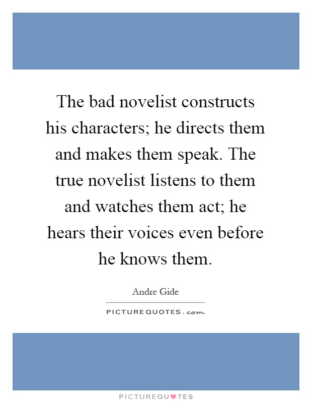 The bad novelist constructs his characters; he directs them and makes them speak. The true novelist listens to them and watches them act; he hears their voices even before he knows them Picture Quote #1