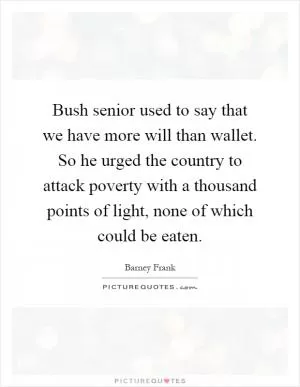 Bush senior used to say that we have more will than wallet. So he urged the country to attack poverty with a thousand points of light, none of which could be eaten Picture Quote #1