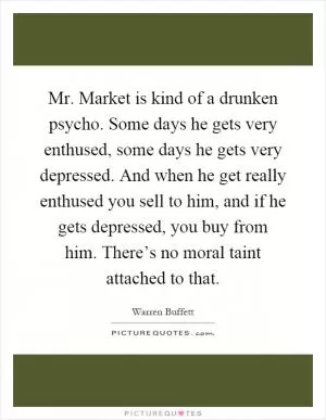 Mr. Market is kind of a drunken psycho. Some days he gets very enthused, some days he gets very depressed. And when he get really enthused you sell to him, and if he gets depressed, you buy from him. There’s no moral taint attached to that Picture Quote #1