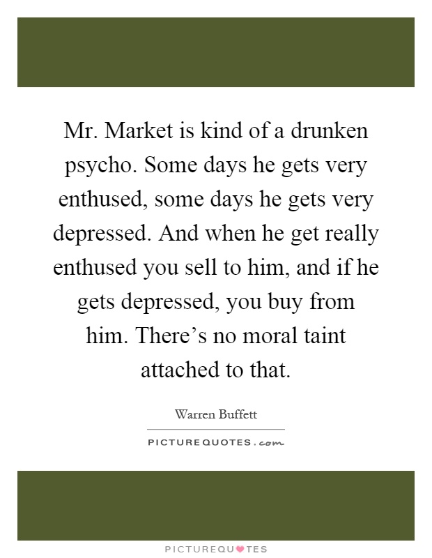 Mr. Market is kind of a drunken psycho. Some days he gets very enthused, some days he gets very depressed. And when he get really enthused you sell to him, and if he gets depressed, you buy from him. There's no moral taint attached to that Picture Quote #1