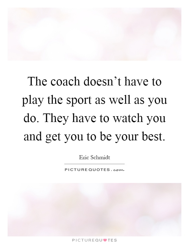 The coach doesn't have to play the sport as well as you do. They have to watch you and get you to be your best Picture Quote #1