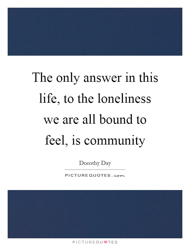 The only answer in this life, to the loneliness we are all bound to feel, is community Picture Quote #1