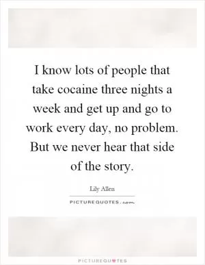 I know lots of people that take cocaine three nights a week and get up and go to work every day, no problem. But we never hear that side of the story Picture Quote #1