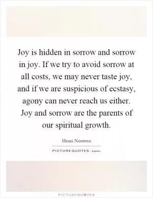 Joy is hidden in sorrow and sorrow in joy. If we try to avoid sorrow at all costs, we may never taste joy, and if we are suspicious of ecstasy, agony can never reach us either. Joy and sorrow are the parents of our spiritual growth Picture Quote #1
