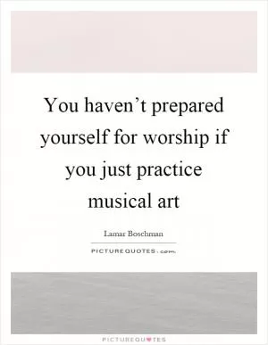 You haven’t prepared yourself for worship if you just practice musical art Picture Quote #1